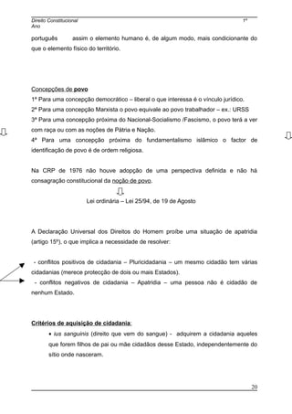 Direito Constitucional 1º
Ano
português assim o elemento humano é, de algum modo, mais condicionante do
que o elemento físico do território.
Concepções de povo
1ª Para uma concepção democrático – liberal o que interessa é o vínculo jurídico.
2ª Para uma concepção Marxista o povo equivale ao povo trabalhador – ex.: URSS
3ª Para uma concepção próxima do Nacional-Socialismo /Fascismo, o povo terá a ver
com raça ou com as noções de Pátria e Nação.
4ª Para uma concepção próxima do fundamentalismo islâmico o factor de
identificação de povo é de ordem religiosa.
Na CRP de 1976 não houve adopção de uma perspectiva definida e não há
consagração constitucional da noção de povo.
Lei ordinária – Lei 25/94, de 19 de Agosto
A Declaração Universal dos Direitos do Homem proíbe uma situação de apatridia
(artigo 15º), o que implica a necessidade de resolver:
- conflitos positivos de cidadania – Pluricidadania – um mesmo cidadão tem várias
cidadanias (merece protecção de dois ou mais Estados).
- conflitos negativos de cidadania – Apatridia – uma pessoa não é cidadão de
nenhum Estado.
Critérios de aquisição de cidadania:
• ius sanguinis (direito que vem do sangue) - adquirem a cidadania aqueles
que forem filhos de pai ou mãe cidadãos desse Estado, independentemente do
sítio onde nasceram.
20
 