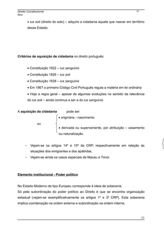 Direito Constitucional 1º
Ano
• ius soli (direito do solo) – adquire a cidadania aquele que nascer em território
desse Estado.
Critérios de aquisição de cidadania no direito português:
• Constituição 1822 – ius sanguinis
• Constituição 1826 – ius soli
• Constituição 1838 – ius sanguinis
• Em 1867 o primeiro Código Civil Português regula a matéria em lei ordinária
• Hoje a regra geral – apesar de algumas evoluções no sentido da relevância
do ius soli – ainda continua a ser a do ius sanguinis.
A aquisição da cidadania pode ser:
• originária - nascimento
ou
• derivada ou superveniente, por atribuição – casamento
ou naturalização
- Vejam-se os artigos 14º e 15º da CRP, respectivamente em relação às
situações dos emigrantes e dos apátridas.
- Vejam-se ainda os casos especiais de Macau e Timor.
Elemento institucional - Poder político
No Estado Moderno de tipo Europeu corresponde à ideia de soberania.
Só pela subordinação do poder político ao Direito é que se encontra organização
estadual (vejam-se exemplificativamente os artigos 1º e 3º CRP). Esta soberania
implica coordenação na ordem externa e subordinação na ordem interna.
21
 