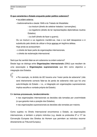 Direito Constitucional 1º
Ano
O que caracteriza o Estado enquanto poder político soberano?
• na ordem externa:
- tradicionalmente e desde 1648 e do Tratado de Westefalia:
- ius tractum (direito de celebrar tratados / convenções).
- ius legationis (direito de ter representações diplomáticas noutros
Estados).
- ius belli (direito de fazer a guerra).
Os ius tractum e ius legationis mantêm-se, mas o ius belli desaparece e é
substituído pelo direito de utilizar a força apenas em legítima defesa.
Hoje ainda se acrescentam:
- o direito de fazer parte de organizações internacionais.
- o direito de reclamação internacional.
Será que faz sentido falar-se em soberania na ordem externa?
Desde logo se distinga entre Organizações internacionais (ONU) que resultam de
uma associação e Organizações supranacionais que têm como objectivo a
integração dos Estados.
• Por exemplo, no âmbito da UE haveria uma “maior perda de soberania” (não
será inteiramente correcto falar-se de perda de soberania visto que há uma
auto-limitação do Estado – i.e., a integração em organizações supranacionais
implica escolha e vontade própria de Estado).
Em termos processuais, tendencialmente :
• nas organizações internacionais as decisões são tomadas por unanimidade
(o que garante mais a posição dos Estados).
• nas organizações supranacionais as decisões são tomadas por maioria.
Como sujeitos no Direito Internacional encontramos o Estado, as organizações
internacionais, e também o próprio indivíduo (v.g. desde os protocolos 9º e 11º da
Convenção Europeia dos Direitos do Homem que permitem ao indivíduo recorrer
directamente ao Tribunal Europeu).
22
 