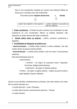 Direito Constitucional 1º
Ano
Esta é uma característica rejeitada por autores como Marcelo Rebelo de
Sousa que a considera como não fundamental.
Para estes autores: Regiões Autónomas ≠ Estado
- poder não originário e não supremo. - poder originário e que pode ou
não ser supremo.
3. Poder constituinte – O Estado faz para si próprio uma constituição (ou seja,
autodota-se de uma Constituição). Mesmo os Estados federados (não
soberanos na ordem externa) têm poder constituinte.
4. Estado detém todos os poderes – político, executivo, jurisdicional e
legislativo.
5. Possibilidade de delegação de poderes por:
- desconcentração – o Estado atribui poderes a outras entidades, mas elas
existem dentro da pessoa colectiva Estado.
- descentralização – o Estado atribui poderes, mas cria outras / novas pessoas
colectivas.
Esta descentralização pode ser
• Administrativa :
– territorial – dá origem às autarquias locais: Freguesias,
Municípios, Regiões Administrativas.
- Institucional – dá origem a institutos públicos.
• Política – dá origem a regiões políticas – órgãos de governo próprio,
poder legislativo (Açores, Madeira).
Quanto ao que identifica verdadeiramente os Estados, para além destas cinco notas,
têm os autores discutido se é:
• o poder fazer leis – Locke / Rousseau
• o poder fazer executar coercitivamente essas leis – Thomas
• o poder tributário
26
 