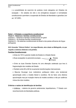 Direito Constitucional 1º
Ano
• a possibilidade de exercício de poderes muito alargados em Estados de
excepção – Os estados de sítio e de emergência escapam à normalidade
constitucional e permitem a suspensão de Direitos de liberdades e garantias (ver
art. 19º CRP).
Parte I – O Estado e a experiência constitucional
Título II – Sistemas e famílias constitucionais
Capítulo I – Sistemas e famílias constitucionais em geral
Capítulo II – As diversas famílias constitucionais
Capítulo III – Os sistemas constitucionais do Brasil e dos países africanos de língua
portuguesa
N.B. Consultar “Ciência Política”, de Jorge Miranda, obra citada na Bibliografia, no que
respeita a sistemas eleitorais e de partidos.
Famílias Constitucionais:
• Antes de 1914 o grande modelo de Estado é o Estado liberal.
• Duas excepções no panorama europeu Rússia
Turquia
• Entre as duas Grandes Guerras há uma alteração acelerada que leva à
fragmentação dos modelos de Estado.
• Também entre 85 e 89 há novamente transformações internacionais.
• Maurice Duverger (Les instituitions politiques) refere uma tendencial
aproximação entre o modelo liberal e soviético. Há de facto uma efectiva
aproximação mas por mutação interna do modelo soviético e não por cedência
mútua dos dois modelos.
Critérios e razões de identificação de famílias:
• britânica - sistema de governo parlamentar, bipartidarismo, 1º Estado com
reconhecimento de liberdades públicas.
27
 