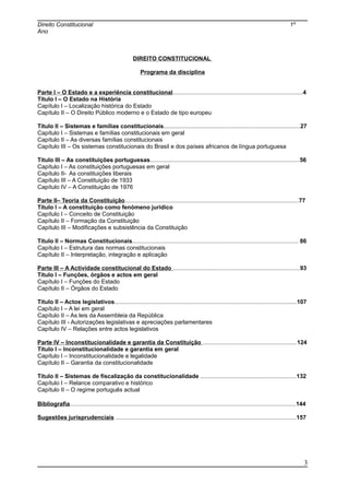 Direito Constitucional 1º
Ano
DIREITO CONSTITUCIONAL
Programa da disciplina
Parte I – O Estado e a experiência constitucional................................................................................4
Título I – O Estado na História
Capítulo I – Localização histórica do Estado
Capítulo II – O Direito Público moderno e o Estado de tipo europeu
Título II – Sistemas e famílias constitucionais....................................................................................27
Capítulo I – Sistemas e famílias constitucionais em geral
Capítulo II – As diversas famílias constitucionais
Capítulo III – Os sistemas constitucionais do Brasil e dos países africanos de língua portuguesa
Título III – As constituições portuguesas............................................................................................56
Capítulo I – As constituições portuguesas em geral
Capítulo II- As constituições liberais
Capítulo III – A Constituição de 1933
Capítulo IV – A Constituição de 1976
Parte II– Teoria da Constituição...........................................................................................................77
Título I – A constituição como fenómeno jurídico
Capítulo I – Conceito de Constituição
Capítulo II – Formação da Constituição
Capítulo III – Modificações e subsistência da Constituição
Título II – Normas Constitucionais...................................................................................................... 86
Capítulo I – Estrutura das normas constitucionais
Capítulo II – Interpretação, integração e aplicação
Parte III – A Actividade constitucional do Estado ..............................................................................93
Título I – Funções, órgãos e actos em geral
Capítulo I – Funções do Estado
Capítulo II – Órgãos do Estado
Título II – Actos legislativos................................................................................................................107
Capítulo I – A lei em geral
Capítulo II – As leis da Assembleia da República
Capítulo III - Autorizações legislativas e apreciações parlamentares
Capítulo IV – Relações entre actos legislativos
Parte IV – Inconstitucionalidade e garantia da Constituição ..........................................................124
Título I – Inconstitucionalidade e garantia em geral
Capítulo I – Inconstitucionalidade e legalidade
Capítulo II – Garantia da constitucionalidade
Título II – Sistemas de fiscalização da constitucionalidade ...........................................................132
Capítulo I – Relance comparativo e histórico
Capítulo II – O regime português actual
Bibliografia...........................................................................................................................................144
Sugestões jurisprudenciais ...............................................................................................................157
3
 