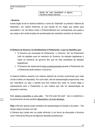 Direito Constitucional 1º
Ano
direito de voto hereditário a alguns
membros desta Câmara.
- Governo
A este órgão se dá no sistema britânico o nome de “Gabinete” (e portanto “sistema de
Gabinete”), por razões históricas, já que resulta de um órgão que existia para
aconselhar o rei. No Reino Unido o Primeiro-Ministro tem normalmente uma pasta a
seu cargo e tem ainda funções de coordenação dos restantes membros do Governo.
O Sistema do Governo na Grã-Bretanha é Parlamentar, o que se identifica por:
1. O Governo ser emanação do Parlamento / o Governo “sai” do Parlamento
(não há eleições para os membros do Governo, há eleições legislativas e
todos os membros do governo têm que ter sido candidatos às eleições
legislativas).
2. O Governo ser responsável única e exclusivamente perante o Parlamento (só
o Parlamento pode destituir o Governo).
O sistema britânico assenta num sistema eleitoral de círculos uninominais (por cada
círculo é eleito um deputado). Por outro lado, não há representação proporcional, mas
sim maioritária, ou seja, o partido que tiver maioria dos votos no círculo elege o
representante para o Parlamento (o que implica que não há representação de
pequenas maiorias).
Este sistema maioritário a uma volta – “the first past the post” leva à existência e
funcionamento de dois partidos (Bipartidário), de forte ideologia.
Hoje o Rei tem apenas poder simbólico de representação do Estado e do poder – “the
Queen reigns but does not rule”.
A Câmara dos Lordes tem um poder diminuto: é um forum de discussão e funciona
como Tribunal de Recurso de algumas decisões jurisdicionais.
30
 