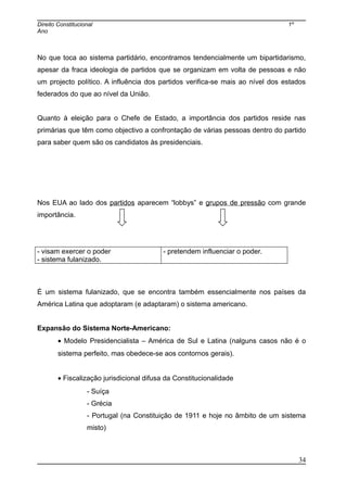 Direito Constitucional 1º
Ano
No que toca ao sistema partidário, encontramos tendencialmente um bipartidarismo,
apesar da fraca ideologia de partidos que se organizam em volta de pessoas e não
um projecto político. A influência dos partidos verifica-se mais ao nível dos estados
federados do que ao nível da União.
Quanto à eleição para o Chefe de Estado, a importância dos partidos reside nas
primárias que têm como objectivo a confrontação de várias pessoas dentro do partido
para saber quem são os candidatos às presidenciais.
Nos EUA ao lado dos partidos aparecem “lobbys” e grupos de pressão com grande
importância.
- visam exercer o poder
- sistema fulanizado.
- pretendem influenciar o poder.
É um sistema fulanizado, que se encontra também essencialmente nos países da
América Latina que adoptaram (e adaptaram) o sistema americano.
Expansão do Sistema Norte-Americano:
• Modelo Presidencialista – América de Sul e Latina (nalguns casos não é o
sistema perfeito, mas obedece-se aos contornos gerais).
• Fiscalização jurisdicional difusa da Constitucionalidade
- Suíça
- Grécia
- Portugal (na Constituição de 1911 e hoje no âmbito de um sistema
misto)
34
 