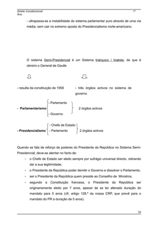 Direito Constitucional 1º
Ano
- ultrapassa-se a instabilidade do sistema parlamentar puro através de uma via
média, sem cair no extremo oposto do Presidencialismo norte-americano.
O sistema Semi-Presidencial é um Sistema triárquico / trialista, de que é
obreiro o General de Gaulle
- resulta da constituição de 1958 - três órgãos activos no sistema de
governo
- Parlamento
- Parlamentarismo 2 órgãos activos
- Governo
- Chefe de Estado
- Presidencialismo - Parlamento 2 órgãos activos
Quando se fala de reforço de poderes do Presidente da República no Sistema Semi-
Presidencial, deve-se atentar no facto de:
- o Chefe de Estado ser eleito sempre por sufrágio universal directo, retirando
daí a sua legitimidade;
- o Presidente da República poder demitir o Governo e dissolver o Parlamento;
- ser o Presidente da República quem preside ao Conselho de Ministros.
- segundo a Constituição francesa, o Presidente da República ser
originariamente eleito por 7 anos, apesar de se ter alterado duração do
mandato para 5 anos (cfr. artigo 128.º da nossa CRP, que prevê para o
mandato do PR a duração de 5 anos).
38
 