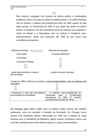 Direito Constitucional 1º
Ano
Este sistema, conjugado com factores de ciência política e combinações
partidárias, está a um passo do sistema presidencialista, e na prática francesa
não se verificou o sistema semi-presidencial antes de 1986, apesar de este
estar previsto na Constituição de 1958. É que, pelas tais razões de ciência
política, é desejável uma não coincidência entre as maiorias que sustentam o
Chefe de Estado e a Assembleia, para se verificar o verdadeiro semi-
presidencialismo. Aquilo que aconteceu até 1986 foi que houve uma
coincidência de maiorias.
- Maiorias de Direita Maiorias de esquerda
• De Gaulle • François Miterrand
• Pompidou
• Giscard d’ Estaing
(nesta altura também a maioria (mudam as duas maiorias)
era de direita).
A partir de 1986 verifica-se na prática o semi-presidencialismo, pois as maiorias não
coincidem
- Chama-se a esta não coincidência
uma situação de coabitação.
- O Sistema semi–presidencial foi
transposto para a Constituição
portuguesa de 1982 (1ª revisão
constitucional da CRP de 1976).
Em Portugal, entre 1976 e 1982 havia no sistema órgãos alheios aos modelos
tradicionais, como por exemplo o Conselho de Revolução. Em Portugal, houve
sempre uma coabitação apenas interrompida em 1995 com a eleição de Jorge
Sampaio para a Presidência da República. Alguns autores consideram mesmo que
uma não coabitação pode neste sistema originar um super presidencialismo.
39
 