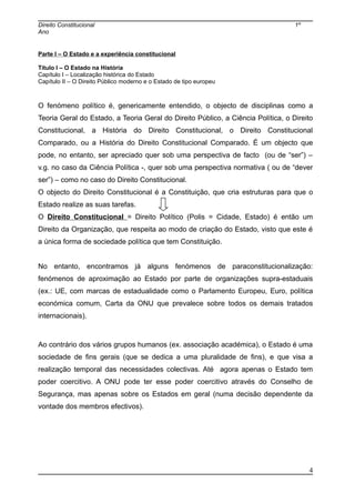 Direito Constitucional 1º
Ano
Parte I – O Estado e a experiência constitucional
Título I – O Estado na História
Capítulo I – Localização histórica do Estado
Capítulo II – O Direito Público moderno e o Estado de tipo europeu
O fenómeno político é, genericamente entendido, o objecto de disciplinas como a
Teoria Geral do Estado, a Teoria Geral do Direito Público, a Ciência Política, o Direito
Constitucional, a História do Direito Constitucional, o Direito Constitucional
Comparado, ou a História do Direito Constitucional Comparado. É um objecto que
pode, no entanto, ser apreciado quer sob uma perspectiva de facto (ou de “ser”) –
v.g. no caso da Ciência Política -, quer sob uma perspectiva normativa ( ou de “dever
ser”) – como no caso do Direito Constitucional.
O objecto do Direito Constitucional é a Constituição, que cria estruturas para que o
Estado realize as suas tarefas.
O Direito Constitucional = Direito Político (Polis = Cidade, Estado) é então um
Direito da Organização, que respeita ao modo de criação do Estado, visto que este é
a única forma de sociedade política que tem Constituição.
No entanto, encontramos já alguns fenómenos de paraconstitucionalização:
fenómenos de aproximação ao Estado por parte de organizações supra-estaduais
(ex.: UE, com marcas de estadualidade como o Parlamento Europeu, Euro, política
económica comum, Carta da ONU que prevalece sobre todos os demais tratados
internacionais).
Ao contrário dos vários grupos humanos (ex. associação académica), o Estado é uma
sociedade de fins gerais (que se dedica a uma pluralidade de fins), e que visa a
realização temporal das necessidades colectivas. Até agora apenas o Estado tem
poder coercitivo. A ONU pode ter esse poder coercitivo através do Conselho de
Segurança, mas apenas sobre os Estados em geral (numa decisão dependente da
vontade dos membros efectivos).
4
 