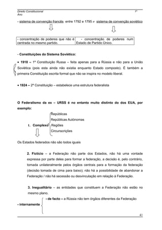 Direito Constitucional 1º
Ano
- sistema de convenção francês entre 1792 e 1795 ≠ sistema de convenção soviético
- concentração de poderes que não é
centrada no mesmo partido.
- concentração de poderes num
Estado de Partido Único.
- Constituições do Sistema Soviético:
• 1918 – 1ª Constituição Russa – feita apenas para a Rússia e não para a União
Soviética (pois esta ainda não existia enquanto Estado composto). É também a
primeira Constituição escrita formal que não se inspira no modelo liberal.
• 1924 – 2ª Constituição – estabelece uma estrutura federalista
O Federalismo da ex – URSS é no entanto muito distinto do dos EUA, por
exemplo:
Repúblicas
Repúblicas Autónomas
1. Complexo Regiões
Circunscrições
Os Estados federados não são todos iguais
2. Fictício – a Federação não parte dos Estados, não há uma vontade
expressa por parte deles para formar a federação, a decisão é, pelo contrário,
tomada unilateralmente pelos órgãos centrais para a formação da federação
(decisão tomada de cima para baixo); não há a possibilidade de abandonar a
Federação / não há secessão ou desvinculação em relação à Federação.
3. Inegualitário – as entidades que constituem a Federação não estão no
mesmo plano.
- de facto – a Rússia não tem órgãos diferentes da Federação
- internamente
41
 