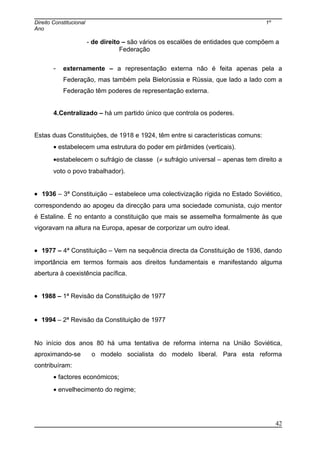Direito Constitucional 1º
Ano
- de direito – são vários os escalões de entidades que compõem a
Federação
- externamente – a representação externa não é feita apenas pela a
Federação, mas também pela Bielorússia e Rússia, que lado a lado com a
Federação têm poderes de representação externa.
4.Centralizado – há um partido único que controla os poderes.
Estas duas Constituições, de 1918 e 1924, têm entre si características comuns:
• estabelecem uma estrutura do poder em pirâmides (verticais).
•estabelecem o sufrágio de classe (≠ sufrágio universal – apenas tem direito a
voto o povo trabalhador).
• 1936 – 3ª Constituição – estabelece uma colectivização rígida no Estado Soviético,
correspondendo ao apogeu da direcção para uma sociedade comunista, cujo mentor
é Estaline. É no entanto a constituição que mais se assemelha formalmente às que
vigoravam na altura na Europa, apesar de corporizar um outro ideal.
• 1977 – 4ª Constituição – Vem na sequência directa da Constituição de 1936, dando
importância em termos formais aos direitos fundamentais e manifestando alguma
abertura à coexistência pacífica.
• 1988 – 1ª Revisão da Constituição de 1977
• 1994 – 2ª Revisão da Constituição de 1977
No início dos anos 80 há uma tentativa de reforma interna na União Soviética,
aproximando-se o modelo socialista do modelo liberal. Para esta reforma
contribuíram:
• factores económicos;
• envelhecimento do regime;
42
 
