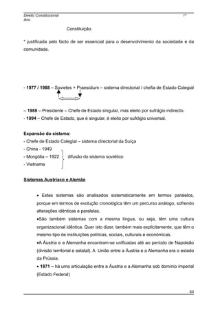 Direito Constitucional 1º
Ano
Constituição.
* justificada pelo facto de ser essencial para o desenvolvimento da sociedade e da
comunidade.
- 1977 / 1988 – Sovietes + Praesidium – sistema directorial / chefia de Estado Colegial
– 1988 – Presidente – Chefe de Estado singular, mas eleito por sufrágio indirecto.
- 1994 – Chefe de Estado, que é singular, é eleito por sufrágio universal.
Expansão do sistema:
- Chefe de Estado Colegial – sistema directorial da Suíça
- China - 1949
- Mongólia – 1922 difusão do sistema soviético
- Vietname
Sistemas Austríaco e Alemão
• Estes sistemas são analisados sistematicamente em termos paralelos,
porque em termos de evolução cronológica têm um percurso análogo, sofrendo
alterações idênticas e paralelas.
•São também sistemas com a mesma língua, ou seja, têm uma cultura
organizacional idêntica. Quer isto dizer, também mais explicitamente, que têm o
mesmo tipo de instituições políticas, sociais, culturais e económicas.
•A Áustria e a Alemanha encontram-se unificadas até ao período de Napoleão
(divisão territorial e estatal). A União entre a Áustria e a Alemanha era o estado
da Prússia.
• 1871 – há uma articulação entre a Áustria e a Alemanha sob domínio imperial
(Estado Federal)
44
 