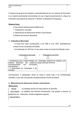 Direito Constitucional 1º
Ano
O sistema de governo tem também a particularidade de ser um sistema de Chanceler:
é um sistema parlamentar racionalizado em que a figura preponderante é a figura do
Chanceler (equivalente ao cargo de 1º Ministro na República Portuguesa).
Sistema Suíço
O seu estudo interessa pela existência de:
1. Federalismo municipal
2. Mecanismos de democracia directa e semi-directa.
3.Sistema de Governo directorial
1. Federalismo Municipal:
- A Suíça teve duas Constituições, a de 1848 e a de 1874, estabelecendo
ambas formas compostas de Estado.
- A Constituição de 1874 tem no seu texto a base da actual Constituição suíça.
- Federalismo Municipal ≠ Federalismo dos EUA
- semelhança com a Grécia Antiga: os
estados federados são pequenos
(corresponderão aos municípios
portugueses)
- a associação em Federação é de
Cantões
- federação assente em Estados com
larga extensão territorial
Curiosamente, a designação oficial da Suíça é ainda hoje a de Confederação
Helvética, o que não corresponde verdadeiramente à forma de Estado.
2. Mecanismos de democracia directa e semi-directa:
Democracia
- directa - os cidadãos tomam por eles próprios as decisões
- semi-directa – os cidadãos não intervêm directamente, mas ajudam a resolver os
problemas (ex.: referendos, iniciativa legislativa popular).
- representativa
47
 