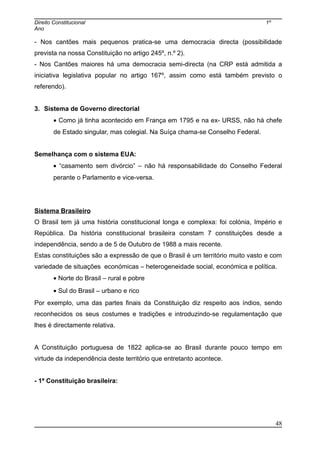 Direito Constitucional 1º
Ano
- Nos cantões mais pequenos pratica-se uma democracia directa (possibilidade
prevista na nossa Constituição no artigo 245º, n.º 2).
- Nos Cantões maiores há uma democracia semi-directa (na CRP está admitida a
iniciativa legislativa popular no artigo 167º, assim como está também previsto o
referendo).
3. Sistema de Governo directorial
• Como já tinha acontecido em França em 1795 e na ex- URSS, não há chefe
de Estado singular, mas colegial. Na Suíça chama-se Conselho Federal.
Semelhança com o sistema EUA:
• “casamento sem divórcio” – não há responsabilidade do Conselho Federal
perante o Parlamento e vice-versa.
Sistema Brasileiro
O Brasil tem já uma história constitucional longa e complexa: foi colónia, Império e
República. Da história constitucional brasileira constam 7 constituições desde a
independência, sendo a de 5 de Outubro de 1988 a mais recente.
Estas constituições são a expressão de que o Brasil é um território muito vasto e com
variedade de situações económicas – heterogeneidade social, económica e política.
• Norte do Brasil – rural e pobre
• Sul do Brasil – urbano e rico
Por exemplo, uma das partes finais da Constituição diz respeito aos índios, sendo
reconhecidos os seus costumes e tradições e introduzindo-se regulamentação que
lhes é directamente relativa.
A Constituição portuguesa de 1822 aplica-se ao Brasil durante pouco tempo em
virtude da independência deste território que entretanto acontece.
- 1ª Constituição brasileira:
48
 