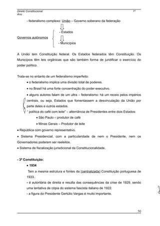 Direito Constitucional 1º
Ano
- federalismo complexo: União – Governo soberano da federação
- Estados
Governos autónomos
- Municípios
A União tem Constituição federal. Os Estados federados têm Constituição. Os
Municípios têm leis orgânicas que são também forma de juridificar o exercício do
poder político.
Trata-se no entanto de um federalismo imperfeito:
• o federalismo implica uma divisão total de poderes.
• no Brasil há uma forte concentração do poder executivo.
• alguns autores falam de um ultra – federalismo: há um receio pelos impérios
centrais, ou seja, Estados que fomentassem a desvinculação da União por
parte deles e outros estados.
“ política do café com leite” – alternância de Presidentes entre dois Estados:
• São Paulo – produtor de café
• Minas Gerais – Produtor de leite
• República com governo representativo.
• Sistema Presidencial, com a particularidade de nem o Presidente, nem os
Governadores poderem ser reeleitos.
• Sistema de fiscalização jurisdicional da Constitucionalidade.
- 3ª Constituição:
• 1934
Tem a mesma estrutura e fontes da (centralizada) Constituição portuguesa de
1933.
- é autoritária de direita e resulta das consequências da crise de 1929, sendo
uma tentativa de cópia do sistema fascista italiano de 1922.
- a figura do Presidente Gertúlio Vargas é muito importante.
50
 