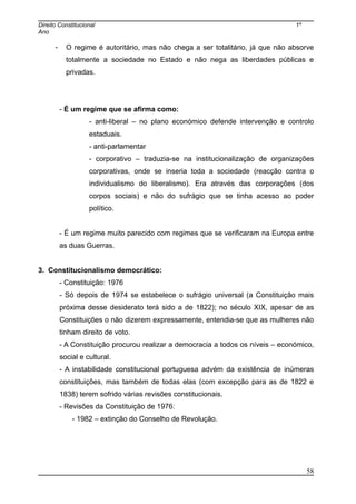 Direito Constitucional 1º
Ano
- O regime é autoritário, mas não chega a ser totalitário, já que não absorve
totalmente a sociedade no Estado e não nega as liberdades públicas e
privadas.
- É um regime que se afirma como:
- anti-liberal – no plano económico defende intervenção e controlo
estaduais.
- anti-parlamentar
- corporativo – traduzia-se na institucionalização de organizações
corporativas, onde se inseria toda a sociedade (reacção contra o
individualismo do liberalismo). Era através das corporações (dos
corpos sociais) e não do sufrágio que se tinha acesso ao poder
político.
- É um regime muito parecido com regimes que se verificaram na Europa entre
as duas Guerras.
3. Constitucionalismo democrático:
- Constituição: 1976
- Só depois de 1974 se estabelece o sufrágio universal (a Constituição mais
próxima desse desiderato terá sido a de 1822); no século XIX, apesar de as
Constituições o não dizerem expressamente, entendia-se que as mulheres não
tinham direito de voto.
- A Constituição procurou realizar a democracia a todos os níveis – económico,
social e cultural.
- A instabilidade constitucional portuguesa advém da existência de inúmeras
constituições, mas também de todas elas (com excepção para as de 1822 e
1838) terem sofrido várias revisões constitucionais.
- Revisões da Constituição de 1976:
- 1982 – extinção do Conselho de Revolução.
58
 