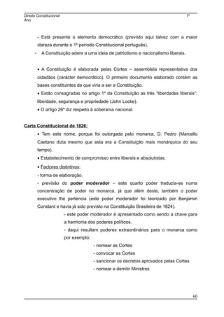 Direito Constitucional 1º
Ano
- Está presente o elemento democrático (previsto aqui talvez com a maior
clareza durante o 1º período Constitucional português).
- A Constituição adere a uma ideia de patriotismo e nacionalismo liberais.
• A Constituição é elaborada pelas Cortes – assembleia representativa dos
cidadãos (carácter democrático). O primeiro documento elaborado contém as
bases constituintes da que viria a ser a Constituição.
• Estão consagradas no artigo 1º da Constituição as três “liberdades liberais”:
liberdade, segurança e propriedade (John Locke).
• O artigo 26º diz respeito à soberania nacional.
Carta Constitucional de 1826:
• Tem este nome, porque foi outorgada pelo monarca, D. Pedro (Marcello
Caetano dizia mesmo que esta era a Constituição mais monárquica do seu
tempo).
• Estabelecimento de compromisso entre liberais e absolutistas.
• Factores distintivos:
- forma de elaboração.
- previsão do poder moderador – este quarto poder traduzia-se numa
concentração de poder no monarca, já que além deste, também o poder
executivo lhe pertencia (este poder moderador foi teorizado por Benjamin
Constant e havia já sido previsto na Constituição Brasileira de 1824).
- este poder moderador é apresentado como sendo a chave para
a harmonia dos poderes políticos.
- daqui resultam poderes extraordinários para o monarca como
por exemplo:
- nomear as Cortes
- convocar as Cortes
- sancionar os decretos aprovados pelas Cortes
- nomear e demitir Ministros
60
 