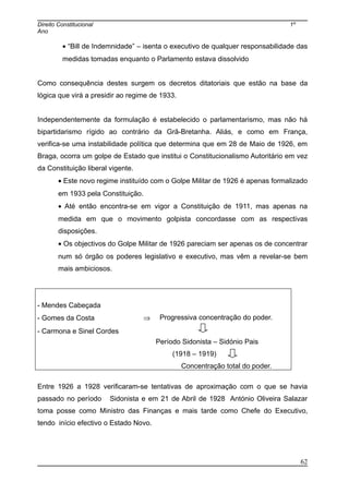 Direito Constitucional 1º
Ano
• “Bill de Indemnidade” – isenta o executivo de qualquer responsabilidade das
medidas tomadas enquanto o Parlamento estava dissolvido
Como consequência destes surgem os decretos ditatoriais que estão na base da
lógica que virá a presidir ao regime de 1933.
Independentemente da formulação é estabelecido o parlamentarismo, mas não há
bipartidarismo rígido ao contrário da Grã-Bretanha. Aliás, e como em França,
verifica-se uma instabilidade política que determina que em 28 de Maio de 1926, em
Braga, ocorra um golpe de Estado que institui o Constitucionalismo Autoritário em vez
da Constituição liberal vigente.
• Este novo regime instituído com o Golpe Militar de 1926 é apenas formalizado
em 1933 pela Constituição.
• Até então encontra-se em vigor a Constituição de 1911, mas apenas na
medida em que o movimento golpista concordasse com as respectivas
disposições.
• Os objectivos do Golpe Militar de 1926 pareciam ser apenas os de concentrar
num só órgão os poderes legislativo e executivo, mas vêm a revelar-se bem
mais ambiciosos.
- Mendes Cabeçada
- Gomes da Costa ⇒
- Carmona e Sinel Cordes
Progressiva concentração do poder.
Período Sidonista – Sidónio Pais
(1918 – 1919)
Concentração total do poder.
Entre 1926 a 1928 verificaram-se tentativas de aproximação com o que se havia
passado no período Sidonista e em 21 de Abril de 1928 António Oliveira Salazar
toma posse como Ministro das Finanças e mais tarde como Chefe do Executivo,
tendo início efectivo o Estado Novo.
62
 