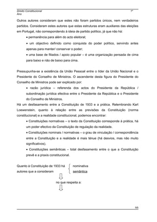 Direito Constitucional 1º
Ano
Outros autores consideram que estes não foram partidos únicos, nem verdadeiros
partidos. Consideram estes autores que estas estruturas eram auxiliares das eleições
em Portugal, não correspondendo à ideia de partido político, já que não há:
• permanência para além do acto eleitoral;
• um objectivo definido como conquista do poder político, servindo antes
apenas para manter/ conservar o poder;
• uma base de filiados / apoio popular – é uma organização pensada de cima
para baixo e não de baixo para cima.
Pressupunha-se a existência da União Pessoal entre o líder da União Nacional e o
Presidente do Conselho de Ministros. O ascendente desta figura do Presidente do
Conselho de Ministros pode ser explicado por:
• razão jurídica – referenda dos actos do Presidente da República /
subordinação jurídica efectiva entre o Presidente da República e o Presidente
do Conselho de Ministros.
Há um desfasamento entre a Constituição de 1933 e a prática. Relembrando Karl
Loewenstein, quanto à relação entre as previsões da Constituição (norma
constitucional) e a realidade constitucional, podemos encontrar:
• Constituições normativas – o texto da Constituição corresponde à prática, há
um poder efectivo da Constituição de regulação da realidade.
• Constituições nominais / normativas – o grau de vinculação / correspondência
entre a Constituição e a realidade é mais ténue (há desvios, mas não muito
significativos).
• Constituições semânticas – total desfasamento entre o que a Constituição
prevê e a praxis constitucional.
Quanto à Constituição de 1933 há nominativa
autores que a consideram semântica
no que respeita a:
66
 