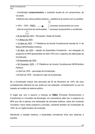Direito Constitucional 1º
Ano
- Constituição compromissória: o conteúdo resulta de um compromisso, de
um pacto.
Influência dos vários partidos políticos – plataforma de acordo com os partidos.
• 1974 – 1976 – PREC processo revolucionário em curso
(não há uma linha de continuidade) processo revolucionário e constituinte
• 25 de Abril de 1974 – Revolução / Golpe de Estado
• 11 Março de 1975
• 13 Abril de 1975 – 1ª Plataforma de Acordo Constitucional (resulta do 11 de
Março) MFA/Partidos Políticos
• 25 Abril de 1975 – eleição da Assembleia Constituinte - era obrigação do
programa do MFA apresentado em Abril 1974 com o objectivo de elaboração da
Constituição.
• 25 Novembro de 1975
• 26 Fevereiro 1976 – 2ª Plataforma de Acordo Constitucional MFA/Partidos
Políticos.
• 2 Abril de 1976 – aprovação da Constituição.
• 25 Abril de 1976 – entrada em vigor da Constituição.
Se a Constituição tivesse sido aprovada até 25 de Novembro de 1975, ela seria
completamente diferente da que acaba por ser adoptada, nomeadamente no que diz
respeito ao modelo de sistema político.
O órgão que vem a assumir a herança do PREC (Processo Revolucionário e
Constituinte) é o Conselho da Revolução, em consonância aliás com o programa do
MFA que não é apenas uma declaração de princípios políticos, antes tem conteúdo
vinculativo: havia nesse programa a previsão, constante também da Constituição de
1976, de um órgão herdeiro da revolução.
Atendendo à tradição histórica, a Assembleia Constituinte tinha dois sistemas à
escolha:
68
 