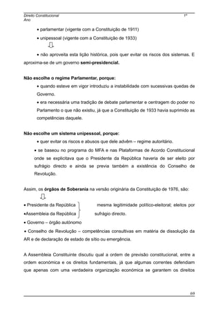 Direito Constitucional 1º
Ano
• parlamentar (vigente com a Constituição de 1911)
• unipessoal (vigente com a Constituição de 1933)
• não aproveita esta lição histórica, pois quer evitar os riscos dos sistemas. E
aproxima-se de um governo semi-presidencial.
Não escolhe o regime Parlamentar, porque:
• quando esteve em vigor introduziu a instabilidade com sucessivas quedas de
Governo.
• era necessária uma tradição de debate parlamentar e centragem do poder no
Parlamento o que não existiu, já que a Constituição de 1933 havia suprimido as
competências daquele.
Não escolhe um sistema unipessoal, porque:
• quer evitar os riscos e abusos que dele advêm – regime autoritário.
• se baseou no programa do MFA e nas Plataformas de Acordo Constitucional
onde se explicitava que o Presidente da República haveria de ser eleito por
sufrágio directo e ainda se previa também a existência do Conselho de
Revolução.
Assim, os órgãos de Soberania na versão originária da Constituição de 1976, são:
• Presidente da República mesma legitimidade político-eleitoral; eleitos por
•Assembleia da República sufrágio directo.
• Governo – órgão autónomo
• Conselho de Revolução – competências consultivas em matéria de dissolução da
AR e de declaração de estado de sítio ou emergência.
A Assembleia Constituinte discutiu qual a ordem de previsão constitucional, entre a
ordem económica e os direitos fundamentais, já que algumas correntes defendiam
que apenas com uma verdadeira organização económica se garantem os direitos
69
 