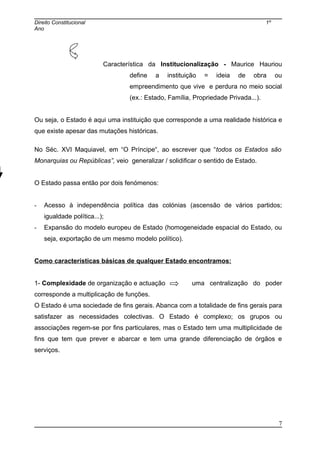 Direito Constitucional 1º
Ano
Característica da Institucionalização - Maurice Hauriou
define a instituição = ideia de obra ou
empreendimento que vive e perdura no meio social
(ex.: Estado, Família, Propriedade Privada...).
Ou seja, o Estado é aqui uma instituição que corresponde a uma realidade histórica e
que existe apesar das mutações históricas.
No Séc. XVI Maquiavel, em “O Príncipe“, ao escrever que “todos os Estados são
Monarquias ou Repúblicas”, veio generalizar / solidificar o sentido de Estado.
O Estado passa então por dois fenómenos:
- Acesso à independência política das colónias (ascensão de vários partidos;
igualdade política...);
- Expansão do modelo europeu de Estado (homogeneidade espacial do Estado, ou
seja, exportação de um mesmo modelo político).
Como características básicas de qualquer Estado encontramos:
1- Complexidade de organização e actuação uma centralização do poder
corresponde a multiplicação de funções.
O Estado é uma sociedade de fins gerais. Abanca com a totalidade de fins gerais para
satisfazer as necessidades colectivas. O Estado é complexo; os grupos ou
associações regem-se por fins particulares, mas o Estado tem uma multiplicidade de
fins que tem que prever e abarcar e tem uma grande diferenciação de órgãos e
serviços.
7
 