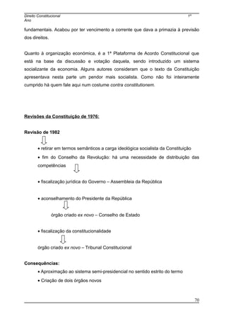 Direito Constitucional 1º
Ano
fundamentais. Acabou por ter vencimento a corrente que dava a primazia à previsão
dos direitos.
Quanto à organização económica, é a 1ª Plataforma de Acordo Constitucional que
está na base da discussão e votação daquela, sendo introduzido um sistema
socializante da economia. Alguns autores consideram que o texto da Constituição
apresentava nesta parte um pendor mais socialista. Como não foi inteiramente
cumprido há quem fale aqui num costume contra constitutionem.
Revisões da Constituição de 1976:
Revisão de 1982
• retirar em termos semânticos a carga ideológica socialista da Constituição
• fim do Conselho da Revolução: há uma necessidade de distribuição das
competências
• fiscalização jurídica do Governo – Assembleia da República
• aconselhamento do Presidente da República
órgão criado ex novo – Conselho de Estado
• fiscalização da constitucionalidade
órgão criado ex novo – Tribunal Constitucional
Consequências:
• Aproximação ao sistema semi-presidencial no sentido estrito do termo
• Criação de dois órgãos novos
70
 