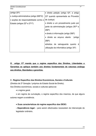 Direito Constitucional 1º
Ano
(artigo 20º)
• Justiça administrativa (artigo 268º/2)
• acções de responsabilidade contra o
Estado (artigos 22º e 271º)
• direito petição (artigo 52º, e artigo
23º quando apresentada ao Provedor
de Justiça)
• direito a um procedimento justo por
parte da administração (artigos 267º e
268º)
• direito à informação (artigo 268º)
• direito ao arquivo aberto (artigo
268º)
•direitos de salvaguarda quanto à
utilização da informática (artigo 35º)
O artigo 17º manda que o regime específico dos Direitos, Liberdades e
Garantias se aplique também aos direitos fundamentais de natureza análoga
aos direitos, liberdades e garantias.
3 - Regime Específico dos Direitos Económicos, Sociais e Culturais
(Direitos de 2ª Geração / próprios do Estado Social de Direito).
Aos Direitos económicos, sociais e culturais aplica-se:
• o regime geral;
• em regime de cumulação, o regime específico dos mesmos, de que alguns
autores negam a existência.
• Duas características do regime específico dos DESC:
- Dependência legal – para serem efectivados necessitam de intervenção do
legislador ordinário.
77
 