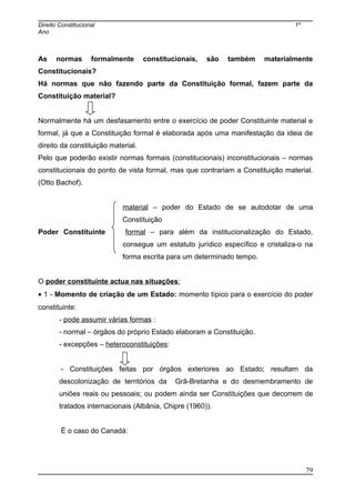 Direito Constitucional 1º
Ano
As normas formalmente constitucionais, são também materialmente
Constitucionais?
Há normas que não fazendo parte da Constituição formal, fazem parte da
Constituição material?
Normalmente há um desfasamento entre o exercício de poder Constituinte material e
formal, já que a Constituição formal é elaborada após uma manifestação da ideia de
direito da constituição material.
Pelo que poderão existir normas formais (constitucionais) inconstitucionais – normas
constitucionais do ponto de vista formal, mas que contrariam a Constituição material.
(Otto Bachof).
material – poder do Estado de se autodotar de uma
Constituição
Poder Constituinte formal – para além da institucionalização do Estado,
consegue um estatuto jurídico específico e cristaliza-o na
forma escrita para um determinado tempo.
O poder constituinte actua nas situações:
• 1 - Momento de criação de um Estado: momento típico para o exercício do poder
constituinte:
- pode assumir várias formas :
- normal – órgãos do próprio Estado elaboram a Constituição.
- excepções – heteroconstituições:
- Constituições feitas por órgãos exteriores ao Estado; resultam da
descolonização de territórios da Grã-Bretanha e do desmembramento de
uniões reais ou pessoais; ou podem ainda ser Constituições que decorrem de
tratados internacionais (Albânia, Chipre (1960)).
É o caso do Canadá:
79
 