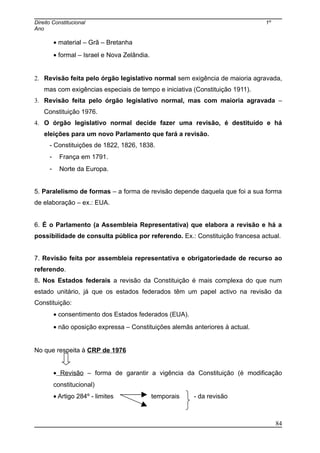 Direito Constitucional 1º
Ano
• material – Grã – Bretanha
• formal – Israel e Nova Zelândia.
2. Revisão feita pelo órgão legislativo normal sem exigência de maioria agravada,
mas com exigências especiais de tempo e iniciativa (Constituição 1911).
3. Revisão feita pelo órgão legislativo normal, mas com maioria agravada –
Constituição 1976.
4. O órgão legislativo normal decide fazer uma revisão, é destituído e há
eleições para um novo Parlamento que fará a revisão.
- Constituições de 1822, 1826, 1838.
- França em 1791.
- Norte da Europa.
5. Paralelismo de formas – a forma de revisão depende daquela que foi a sua forma
de elaboração – ex.: EUA.
6. É o Parlamento (a Assembleia Representativa) que elabora a revisão e há a
possibilidade de consulta pública por referendo. Ex.: Constituição francesa actual.
7. Revisão feita por assembleia representativa e obrigatoriedade de recurso ao
referendo.
8. Nos Estados federais a revisão da Constituição é mais complexa do que num
estado unitário, já que os estados federados têm um papel activo na revisão da
Constituição:
• consentimento dos Estados federados (EUA).
• não oposição expressa – Constituições alemãs anteriores à actual.
No que respeita à CRP de 1976
• Revisão – forma de garantir a vigência da Constituição (é modificação
constitucional)
• Artigo 284º - limites temporais - da revisão
84
 