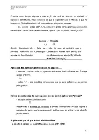 Direito Constitucional 1º
Ano
Durante muito tempo vigorou a concepção do carácter absoluto e infalível do
legislador constituinte. Hoje considera-se que o legislador não é infalível, e que há
lacunas no Direito Constitucional, mas podemos integrar as lacunas.
• ex.: lacuna – artigo 286º, n.º 3, não prevê prazo para a promulgação das leis
de revisão Constitucional – eventualmente, aplicar o prazo previsto no artigo 136º.
Lacuna ≠ Omissão
(Direito Constitucional) - falta de
previsão normativa na Constituição
(dentro da Constituição).
- falta de uma lei ordinária que a
Constituição manda que exista; que
era obrigatória por via da Constituição
(fora da Constituição).
Aplicação das normas Constitucionais no espaço:
• normas constitucionais portuguesas aplicam-se territorialmente em Portugal
(artigo 5º CRP).
• artigo 14º - aos cidadãos portugueses fora do país aplicam-se as normas
portuguesas.
Haverá Constituições de outros países que se podem aplicar em Portugal?
• situação jurídica plurilocalizada.
Recorrendo a normas de conflitos o Direito Internacional Privado regula a
questão de saber qual o ordenamento jurídico que se aplica numa situação
plurilocalizada.
Suponha-se que há que aplicar a lei holandesa
- E se a lei a aplicar for inconstitucional face à CRP 1976?
91
 