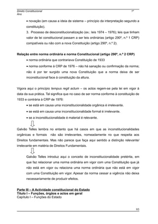 Direito Constitucional 1º
Ano
• novação (em causa a ideia de sistema – princípio da interpretação segundo a
constituição).
3. Processo de desconstitucionalização (ex.: leis 1974 – 1976); leis que tinham
valor de lei constitucional passam a ser leis ordinárias (artigo 290º, n.º 1 CRP)
compatíveis ou não com a nova Constituição (artigo 290º, n.º 2).
Relação entre norma ordinária e norma Constitucional (artigo 290º, n.º 2 CRP)
• norma ordinária que contrariava Constituição de 1933
• norma conforme à CRP de 1976 – não há sanação ou confirmação da norma;
não é por ter surgido uma nova Constituição que a norma deixa de ser
inconstitucional face à constituição da altura.
Vigora aqui o princípio tempus regit actum – os actos regem-se pela lei em vigor à
data da sua prática. Tal significa que no caso de ser norma conforme à constituição de
1933 e contrária à CRP de 1976:
• se está em causa uma inconstitucionalidade orgânica é irrelevante.
• se está em causa uma inconstitucionalidade formal é irrelevante.
• se a inconstitucionalidade é material é relevante.
Galvão Telles lembra no entanto que há casos em que as inconstitucionalidades
orgânicas e formais não são irrelevantes, nomeadamente no que respeita aos
Direitos fundamentais. Mas não parece que faça aqui sentido a distinção relevante/
irrelevante em matéria de Direitos Fundamentais.
Galvão Telles introduz aqui o conceito de inconstitucionalidade pretérita, em
que faz relacionar uma norma ordinária em vigor com uma Constituição que já
não está em vigor ou relaciona uma norma ordinária que não está em vigor
com uma Constituição em vigor. Apesar da norma cessar a vigência não deixa
necessariamente de produzir efeitos.
Parte III – A Actividade constitucional do Estado
Título I – Funções, órgãos e actos em geral
Capítulo I – Funções do Estado
93
 
