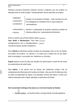 Direito Constitucional 1º
Ano
Podemos encontrar elementos materiais, formais e orgânicos que nos auxiliem na
distinção entre as várias funções. Tradicionalmente, têm-se apontado as funções:
• legislativa
• governativa
• jurisdicional
• administrativa
• técnica
Entre os autores que primeiro falaram desta temática, podemos destacar Aristóteles,
Jean Bodin e Montesquieu. Para este último a ideia de função do Estado
complementa-se com a interdependência entre os órgãos que têm estas funções
(“faculté de statuer, faculté d´empêcher”).
Para Jellinek as diferentes funções resultam da articulação entre os fins do Estado,
que podem ser jurídicos ou culturais, e os meios que o Estado tem ao seu dispor
para os prosseguir, e que podem ser abstractos ou concretos.
Duguit assenta no tipo de actos que resultam de cada função e a partir daí faz surgir
as características de cada função.
Para Kelsen, e de acordo com as teorias dos positivismo jurídico, não há
verdadeiramente diferenças entre funções do Estado, visto que não há diferença entre
um plano de elaboração de regras e de aplicação correcta das regras, e existe uma
relativa indistinção entre criação, aplicação e observância do Direito.
Karl Loewenstein distingue três planos ao nível das funções do Estado:
1. Decisão política – em sentido estrito, correspondendo à função legislativa.
95
Carácter de monopólio do Estado – pode combinar-se com
uma delegação em entidades infra ou supra-estaduais.
supraestaduais.
Admitem a participação de pessoas colectivas privadas de
interesse público (ex.: associações de bombeiros).
- legislativa
- executiva
- judicial
 