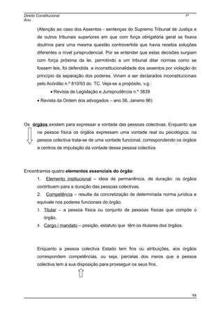 Direito Constitucional 1º
Ano
(Atenção ao caso dos Assentos - sentenças do Supremo Tribunal de Justiça e
de outros tribunais superiores em que com força obrigatória geral se fixava
doutrina para uma mesma questão controvertida que havia recebia soluções
diferentes a nível jurisprudencial. Por se entender que estas decisões surgiam
com força próxima da lei, permitindo a um tribunal ditar normas como se
fossem leis, foi defendida a inconstitucionalidade dos assentos por violação do
princípio da separação dos poderes. Viriam a ser declarados inconstitucionais
pelo Acórdão n.º 810/93 do TC. Veja-se a propósito, v.g.:
• Revista de Legislação e Jurisprudência n.º 3839
• Revista da Ordem dos advogados – ano 56, Janeiro 96)
Os órgãos existem para expressar a vontade das pessoas colectivas. Enquanto que
na pessoa física os órgãos expressam uma vontade real ou psicológica, na
pessoa colectiva trata-se de uma vontade funcional, correspondendo os órgãos
a centros de imputação da vontade dessa pessoa colectiva.
Encontramos quatro elementos essenciais do órgão:
1. Elemento institucional – ideia de permanência, de duração: os órgãos
contribuem para a duração das pessoas colectivas.
2. Competência – resulta da concretização de determinada norma jurídica e
equivale nos poderes funcionais do órgão.
3. Titular – a pessoa física ou conjunto de pessoas físicas que compõe o
órgão.
4. Cargo / mandato – posição, estatuto que têm os titulares dos órgãos.
Enquanto a pessoa colectiva Estado tem fins ou atribuições, aos órgãos
correspondem competências, ou seja, parcelas dos meios que a pessoa
colectiva tem à sua disposição para prosseguir os seus fins.
98
 