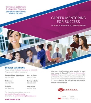YOUR JOURNEY STARTS HERE
CAREER MENTORING
FOR SUCCESS
Are you a new immigrant who is ready to start
your career in Canada? The Career Mentoring for
SUCCESS Program will match you with talented BC
professionals. You will learn about current trends in
yourindustryandstrengthenyourprofessionalnetwork
in Canada. Services are free and we welcome all
eligible clients to apply.
CAREER MENTORING
FOR SUCCESS
Burnaby & New Westminster
604.430.1899
Richmond
604.279.7180
Tri-cities
604.468.6000
Fort St. John
250.785.5323
Surrey & Delta
604.588.6869
Vancouver
604.684.1628
Please contact the Career Mentoring for SUCCESS
Program in the following locations:
For more information, please visit us at:
www.success.bc.ca/mentoring
Or email us at: careermentoring@success.bc.ca
www.success.bc.ca
SERVICE LOCATIONS
 
