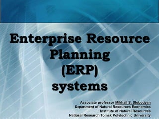 1
Enterprise Resource
Planning
(ERP)
systems
Associate professor Mikhail S. Slobodyan
Department of Natural Resources Economics
Institute of Natural Resources
National Research Tomsk Polytechnic University
 