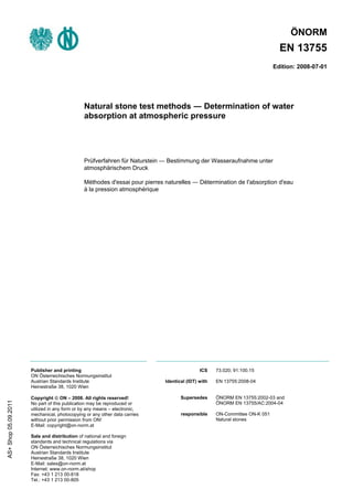 ÖNORM
                                                                                                                              EN 13755
                                                                                                                            Edition: 2008-07-01




                                               Natural stone test methods ― Determination of water
                                               absorption at atmospheric pressure




                                               Prüfverfahren für Naturstein ― Bestimmung der Wasseraufnahme unter
                                               atmosphärischem Druck

                                               Méthodes d'essai pour pierres naturelles ― Détermination de I'absorption d'eau
                                               à la pression atmosphérique




                      Publisher and printing                                                 ICS    73.020; 91.100.15
                      ON Österreichisches Normungsinstitut
                      Austrian Standards Institute                           Identical (IDT) with   EN 13755:2008-04
                      Heinestraße 38, 1020 Wien

                      Copyright © ON – 2008. All rights reserved!                   Supersedes      ÖNORM EN 13755:2002-03 and
AS+ Shop 05.09.2011




                      No part of this publication may be reproduced or                              ÖNORM EN 13755/AC:2004-04
                      utilized in any form or by any means – electronic,
                      mechanical, photocopying or any other data carries            responsible     ON-Committee ON-K 051
                      without prior permission from ON!                                             Natural stones
                      E-Mail: copyright@on-norm.at

                      Sale and distribution of national and foreign
                      standards and technical regulations via
                      ON Österreichisches Normungsinstitut
                      Austrian Standards Institute
                      Heinestraße 38, 1020 Wien
                      E-Mail: sales@on-norm.at
                      Internet: www.on-norm.at/shop
                      Fax: +43 1 213 00-818
                      Tel.: +43 1 213 00-805
 