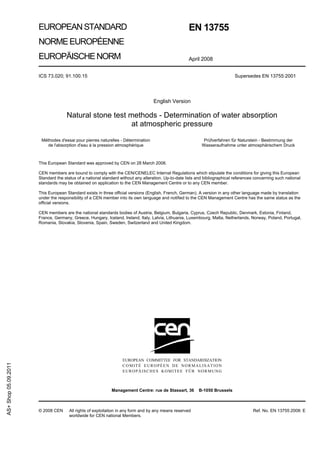 EUROPEAN STANDARD                                                              EN 13755
                      NORME EUROPÉENNE
                      EUROPÄISCHE NORM                                                               April 2008


                      ICS 73.020; 91.100.15                                                                                   Supersedes EN 13755:2001




                                                                                   English Version

                                    Natural stone test methods - Determination of water absorption
                                                        at atmospheric pressure

                       Méthodes d'essai pour pierres naturelles - Détermination                              Prüfverfahren für Naturstein - Bestimmung der
                          de l'absorption d'eau à la pression atmosphérique                                 Wasseraufnahme unter atmosphärischem Druck



                      This European Standard was approved by CEN on 28 March 2008.

                      CEN members are bound to comply with the CEN/CENELEC Internal Regulations which stipulate the conditions for giving this European
                      Standard the status of a national standard without any alteration. Up-to-date lists and bibliographical references concerning such national
                      standards may be obtained on application to the CEN Management Centre or to any CEN member.

                      This European Standard exists in three official versions (English, French, German). A version in any other language made by translation
                      under the responsibility of a CEN member into its own language and notified to the CEN Management Centre has the same status as the
                      official versions.

                      CEN members are the national standards bodies of Austria, Belgium, Bulgaria, Cyprus, Czech Republic, Denmark, Estonia, Finland,
                      France, Germany, Greece, Hungary, Iceland, Ireland, Italy, Latvia, Lithuania, Luxembourg, Malta, Netherlands, Norway, Poland, Portugal,
                      Romania, Slovakia, Slovenia, Spain, Sweden, Switzerland and United Kingdom.




                                                                  EUROPEAN COMMITTEE FOR STANDARDIZATION
AS+ Shop 05.09.2011




                                                                  COMITÉ EUROPÉEN DE NORMALISATION
                                                                  EUROPÄISCHES KOMITEE FÜR NORMUNG



                                                            Management Centre: rue de Stassart, 36         B-1050 Brussels



                      © 2008 CEN      All rights of exploitation in any form and by any means reserved                                 Ref. No. EN 13755:2008: E
                                      worldwide for CEN national Members.
 