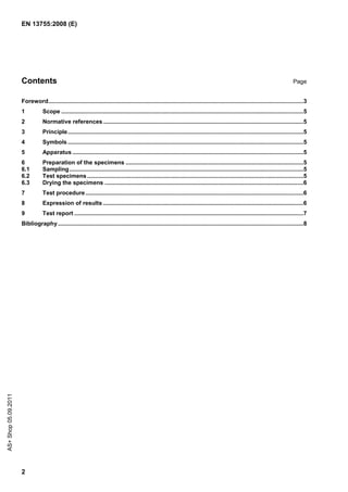 EN 13755:2008 (E)




                      Contents                                                                                                                                                        Page


                      Foreword..............................................................................................................................................................3
                      1           Scope ......................................................................................................................................................5
                      2           Normative references ............................................................................................................................5
                      3           Principle..................................................................................................................................................5
                      4           Symbols ..................................................................................................................................................5
                      5           Apparatus ...............................................................................................................................................5
                      6           Preparation of the specimens ..............................................................................................................5
                      6.1         Sampling.................................................................................................................................................5
                      6.2         Test specimens ......................................................................................................................................5
                      6.3         Drying the specimens ...........................................................................................................................6
                      7           Test procedure .......................................................................................................................................6
                      8           Expression of results ............................................................................................................................6
                      9           Test report ..............................................................................................................................................7
                      Bibliography ........................................................................................................................................................8
AS+ Shop 05.09.2011




                      2
 