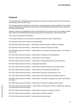 EN 13755:2008 (E)




                      Foreword
                      This document (EN 13755:2008) has been prepared by Technical Committee CEN/TC 246 “Natural stones”,
                      the secretariat of which is held by UNI.

                      This European Standard shall be given the status of a national standard, either by publication of an identical
                      text or by endorsement, at the latest by October 2008, and conflicting national standards shall be withdrawn at
                      the latest by October 2008.

                      Attention is drawn to the possibility that some of the elements of this document may be the subject of patent
                      rights. CEN [and/or CENELEC] shall not be held responsible for identifying any or all such patent rights.

                      This document supersedes EN 13755:2001.

                      This European Standard is one of the series of European Standards for tests on natural stone.

                      Test methods for natural stone consist of the following parts:

                      EN 1925, Natural stone test methods — Determination of water absorption coefficient by capillarity

                      EN 1926, Natural stone test methods — Determination of uniaxial compressive strength

                      EN 1936, Natural stone test methods — Determination of real density and apparent density, and of total and
                      open porosity

                      EN 12370, Natural stone test methods — Determination of resistance to salt crystallisation

                      EN 12371, Natural stone test methods — Determination of frost resistance

                      EN 12372, Natural stone test methods — Determination of flexural strength under concentrated load

                      EN 12407, Natural stone test methods — Petrographic examination

                      EN 13161, Natural stone test methods — Determination of flexural strength under constant moment

                      EN 13364, Natural stone test methods — Determination of the breaking load at dowel hole

                      EN 13373, Natural stone test methods — Determination of geometric characteristics on units

                      EN 13755, Natural stone test methods — Determination of water absorption at atmospheric pressure

                      EN 13919, Natural stone test methods — Determination of resistance to ageing by SO2 action in the presence
                      of humidity

                      EN 14066, Natural stone test methods — Determination of resistance to ageing by thermal shock
AS+ Shop 05.09.2011




                      EN 14146, Natural stone test methods — Determination of the dynamic modulus of elasticity (by measuring
                      the fundamental resonance frequency)

                      EN 14147, Natural stone test methods — Determination of resistance to ageing by salt mist

                      EN 14157, Natural stone test methods — Determination of abrasion resistance

                      EN 14158, Natural stone test methods — Determination of rupture energy



                                                                                                                                   3
 