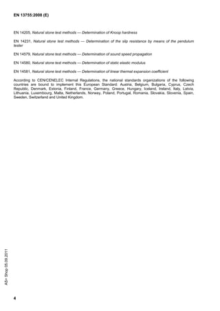 EN 13755:2008 (E)



                      EN 14205, Natural stone test methods — Determination of Knoop hardness

                      EN 14231, Natural stone test methods — Determination of the slip resistance by means of the pendulum
                      tester

                      EN 14579, Natural stone test methods — Determination of sound speed propagation

                      EN 14580, Natural stone test methods — Determination of static elastic modulus

                      EN 14581, Natural stone test methods — Determination of linear thermal expansion coefficient

                      According to CEN/CENELEC Internal Regulations, the national standards organizations of the following
                      countries are bound to implement this European Standard: Austria, Belgium, Bulgaria, Cyprus, Czech
                      Republic, Denmark, Estonia, Finland, France, Germany, Greece, Hungary, Iceland, Ireland, Italy, Latvia,
                      Lithuania, Luxembourg, Malta, Netherlands, Norway, Poland, Portugal, Romania, Slovakia, Slovenia, Spain,
                      Sweden, Switzerland and United Kingdom.
AS+ Shop 05.09.2011




                      4
 