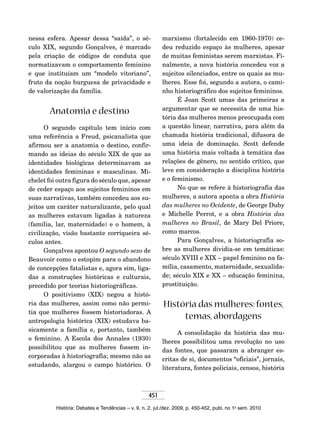 451
História: Debates e Tendências – v. 9, n. 2, jul./dez. 2009, p. 450-452, publ. no 1o
sem. 2010
nessa esfera. Apesar dessa “saída”, o sé-
culo XIX, segundo Gonçalves, é marcado
pela criação de códigos de conduta que
normatizavam o comportamento feminino
e que instituíam um “modelo vitoriano”,
fruto da noção burguesa de privacidade e
de valorização da família.
Anatomia e destino
O segundo capítulo tem início com
uma referência a Freud, psicanalista que
afirmou ser a anatomia o destino, confir-
mando as ideias do século XIX de que as
identidades biológicas determinavam as
identidades femininas e masculinas. Mi-
chelet foi outra figura do século que, apesar
de ceder espaço aos sujeitos femininos em
suas narrativas, também concedeu aos su-
jeitos um caráter naturalizante, pelo qual
as mulheres estavam ligadas à natureza
(família, lar, maternidade) e o homem, à
civilização, visão bastante corriqueira sé-
culos antes.
Gonçalves apontou O segundo sexo de
Beauvoir como o estopim para o abandono
de concepções fatalistas e, agora sim, liga-
das a construções históricas e culturais,
precedido por teorias historiográficas.
O positivismo (XIX) negou a histó-
ria das mulheres, assim como não permi-
tia que mulheres fossem historiadoras. A
antropologia histórica (XIX) estudava ba-
sicamente a família e, portanto, também
o feminino. A Escola dos Annales (1930)
possibilitou que as mulheres fossem in-
corporadas à historiografia; mesmo não as
estudando, alargou o campo histórico. O
marxismo (fortalecido em 1960-1970) ce-
deu reduzido espaço às mulheres, apesar
de muitas feministas serem marxistas. Fi-
nalmente, a nova história concedeu voz a
sujeitos silenciados, entre os quais as mu-
lheres. Esse foi, segundo a autora, o cami-
nho historiográfico dos sujeitos femininos.
É Joan Scott umas das primeiras a
argumentar que se necessita de uma his-
tória das mulheres menos preocupada com
a questão linear, narrativa, para além da
chamada história tradicional, difusora de
uma ideia de dominação. Scott defende
uma história mais voltada à temática das
relações de gênero, no sentido crítico, que
leve em consideração a disciplina história
e o feminismo.
No que se refere à historiografia das
mulheres, a autora aponta a obra História
das mulheres no Ocidente, de George Duby
e Michelle Perrot, e a obra História das
mulheres no Brasil, de Mary Del Priore,
como marcos.
Para Gonçalves, a historiografia so-
bre as mulheres dividia-se em temáticas:
século XVIII e XIX – papel feminino na fa-
mília, casamento, maternidade, sexualida-
de; século XIX e XX – educação feminina,
prostituição.
História das mulheres: fontes,
temas, abordagens
A consolidação da história das mu-
lheres possibilitou uma revolução no uso
das fontes, que passaram a abranger es-
critas de si, documentos “oficiais”, jornais,
literatura, fontes policiais, censos, história
 