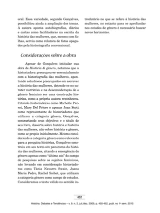 452
História: Debates e Tendências – v. 9, n. 2, jul./dez. 2009, p. 450-452, publ. no 1o
sem. 2010
oral. Essa variedade, segundo Gonçalves,
possibilitou ainda a ampliação dos temas.
A autora aponta autobiografias, diários
e cartas como facilitadoras na escrita da
história das mulheres, que, mesmo com fa-
lhas, serviu como relatora de fatos apaga-
dos pela historiografia convencional.
Considerações sobre a obra
Apesar de Gonçalves intitular sua
obra de História & gênero, notamos que a
historiadora preocupou-se essencialmente
com a historiografia das mulheres, apon-
tando estudiosos preocupados em escrever
a história das mulheres, detendo-se no ca-
ráter narrativo e na desconsideração de o
gênero feminino ser uma construção his-
tórica, como a própria autora reconheceu.
Citando historiadoras como Michelle Per-
rot, Mary Del Priore e apenas Joan Scott
como representante de historiadores que
utilizam a categoria gênero, Gonçalves,
contrariando seus objetivos e o título de
seu livro, disserta sobre história e história
das mulheres, não sobre história e gênero,
como se propôs inicialmente. Mesmo consi-
derando a categoria gênero como relevante
para a pesquisa histórica, Gonçalves cons-
truiu em seu texto um panorama da histó-
ria das mulheres, citando a emergência do
gênero apenas como “último ato” do campo
de pesquisas sobre os sujeitos femininos,
não levando em consideração historiado-
ras como Tânia Navarro Swain, Joana
Maria Pedro, Rachel Soihet, que utilizam
a categoria gênero como campo de estudos.
Consideramos o texto válido no sentido in-
trodutório no que se refere à história das
mulheres, no entanto para se aprofundar
nos estudos de gênero é necessário buscar
novos horizontes.
 