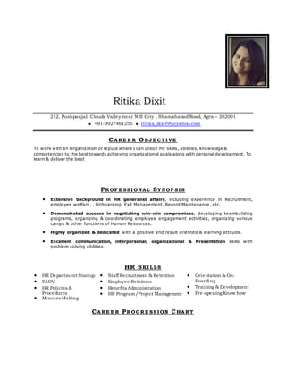 Ritika Dixit
212, Pushpanjali Clouds Valley near NRI City , Shamshabad Road, Agra – 282001
 +91-9927461255  ritika_dixit99@yahoo.com
CARE E R OBJE CT I VE
To work with an Organization of repute where I can utilize my skills, abilities, knowledge &
competencies to the best towards achieving organizational goals along with personal development. To
learn & deliver the best
PROF E SSI ONAL SY NOP SI S
 Extensive background in HR generalist affairs, including experience in Recruitment,
employee welfare, , Onboarding, Exit Management, Record Maintenance, etc.
 Demonstrated success in negotiating win-win compromises, developing teambuilding
programs, organizing & coordinating employee engagement activities, organizing various
camps & other functions of Human Resources.
 Highly organized & dedicated with a positive and result oriented & learning attitude.
 Excellent communication, interpersonal, organizational & Presentation skills with
problem solving abilities.
HR SKI LLS
 HR Department Startup
 FADV
 HR Policies &
Procedures
 Minutes Making
 Staff Recruitment & Retention
 Employee Relations
 Benefits Administration
 HR Program/Project Management
 Orientation & On-
Boarding
 Training & Development
 Pre-opening Know how
CARE E R PROGRE SSI ON CHART
 