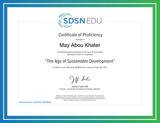 Certificate of Proficiency
For Demonstrated Commitment To The Cause Of Sustainable
Development And For Completing,
Awarded To
SDSNedu is an initiative of SDSN Association, an independent non-profit organization. This certificate is an
acknowledgement that the student completed an online course but does not constitute a contribution towards
credits of any academic program or institution, unless so separately acknowledged by that academic program or
institution. SDSNedu or SDSN are not accredited educational institutions.
Jeffrey D. Sachs, PhD.
Director, Sustainable Development Solutions Network
An Online Course Offered By SDSNedu From January through April 2015
“The Age of Sustainable Development”
www.sdsnedu.org/verify/3AjXPBDg
May Abou Khater
 
