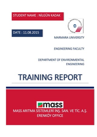 MASS ARITMA SİSTEMLERİ İNŞ. SAN. VE TİC. A.Ş.
ERENKÖY OFFICE
TRAINING REPORT
MARMARA UNIVERSITY
ENGINEERING FACULTY
DEPARTMENT OF ENVIRONMENTAL
ENGINEERING
DATE : 11.08.2015
STUDENT NAME : NİLGÜN KADAK
 