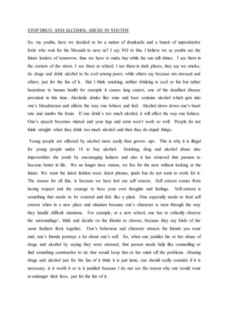 STOP DRUG AND ALCOHOL ABUSE IN YOUTHS
So, my youths, have we decided to be a nation of drunkards and a bunch of unproductive
fools who wait for the Messiah to save us? I say NO to this, l believe we as youths are the
future leaders of tomorrow, thus we have to make hay while the sun still shines. I see them in
the corners of the street, I see them at school, l see them in dark places, they say we smoke,
do drugs and drink alcohol to be cool among peers, while others say because am stressed and
others, just for the fun of it. But l think smoking, neither drinking is cool or fun but rather
hazardous to human health for example it causes lung cancer, one of the deadliest disease
prevalent in this time. Alcoholic drinks like wine and beer contains alcohol which gets into
one’s bloodstream and affects the way one behave and feel. Alcohol slows down one’s heart
rate and numbs the brain. If one drink’s too much alcohol, it will affect the way one behave.
One’s speech becomes slurred and your legs and arms won’t work so well. People do not
think straight when they drink too much alcohol and then they do stupid things.
Young people are affected by alcohol more easily than grown- ups. This is why it is illegal
for young people under 18 to buy alcohol. Smoking, drug and alcohol abuse also
impoverishes the youth by encouraging laziness and also it has removed that passion to
become better in life. We no longer have visions, we live for the now without looking at the
future. We want the latest fashion wear, latest phones, ipads but do not want to work for it.
The reason for all this, is because we have lost our self esteem. Self esteem comes from
having respect and the courage to have your own thoughts and feelings. Self-esteem is
something that needs to be watered and fed- like a plant. One especially needs to feed self
esteem when in a new place and situation because one’s character is seen through the way
they handle difficult situations. For example, at a new school, one has to critically observe
the surroundings’, think and decide on the friends to choose, because they say birds of the
same feathers flock together. One’s behaviour and character attracts the friends you want
and, one’s friends portrays a lot about one’s self. So, when one justifies his or her abuse of
drugs and alcohol by saying they were stressed, that person needs help like counselling or
find something constructive to do that would keep him or her mind off the problems. Abusing
drugs and alcohol just for the fun of it think it is just lame, one should really consider if it is
necessary, is it worth it or is it justified because l do not see the reason why one would want
to endanger their lives, just for the fun of it.
 