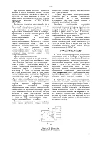 29770
3
При изучении других известных технических
решений в данной и смежных областях техники,
признаки, отличающие заявляемые изобретения от
прототипа, не были выявлены, и потому они
обеспечивают заявляемому техническому решению
соответствие критерию «СУЩЕСТВЕННЫЕ
ОТЛИЧИЯ».
Изобретение поясняется иллюстрацией, где на
фиг.1 изображена схема включения озонатора,
работающего в циркуляционном режиме.
В соответствии с предлагаемым способом
осуществляют электросинтез озона в озонаторе с
образованием на выходе озоно-воздушной смеси.
Подают полученную смесь в зону
озонодезинфицирования и осуществляют
непосредственно сам процесс
озонодезинфицирования. Периодически измеряют
уровень концентрации озона в смеси и, по
достижении предельно-допустимой концентрации
озона в смеси, завершают процесс
озонодезинфицирования. Образованную после
озонодезнифицирования отработанную озоно-
воздушную смесь повторно подают в зону
электросинтеза озона.
Пример осуществления способа.
Через входной штуцер 1 воздух подается в
озонатор 2, где происходит электросинтез озона.
Озоно-воздушная смесь через выходной штуцер 3 и
шланг 4 подается в реакционную камеру 5 для
газации. Концентрация озоно-воздушной смеси в
реакционной камере 5 измеряется газовым
детектором 6. После достижения предельно-
допустимой концентрации озона в смеси процесс
озонодезинфицирования завершается. Отработанная
озоно-воздушная смесь из реакционной камеры
через выходной штуцер 7 и шланг 8, связанный со
вторым входным штуцером 9 вновь подается в зону
электросинтеза озона в озонаторе 2. Таким образом,
запуская обратную циркуляцию озона,
осуществляют постоянный замкнуто
циркулирующий цикл подачи озоно-воздушной
смеси из озонатора в реакционную камеру и обратно
в зону электросинтеза озона в озонаторе. При этом
исключен из цикла конструктивно сложный
деструктор и, соответственно, трудоемкая очистка
от озона до ПДК озоно-воздушной смеси с
последующим ее выбросом в атмосферу.
Возможно использование и озон-кислородной
смеси, однако применение воздуха позволило
значительно удешевить процесс при обеспечении
качества стерилизации.
Особенно эффективны озонотерапевтические
процедуры как в условиях стационарных
медучреждений, так и при автономном
использовании бригадами скорой помощи в
полевых и чрезвычайных условиях.
Устройство комплектуется различными
сменными реакционными камерами для обработки
конечностей, например, рук (фиг.1 с реакционной
камерой в форме рукава), ног (с реакционной
камерой в форме сапога, на фиг. не показана),
насадками для гинекологической, хирургической,
проктологической и других обработок.
Предложенные способ и устройство прошли
клинические испытания. Заполнение реакционной
камеры озоно-воздушной смесью производилось со
скоростью потока 1литр в минуту, при этом был
использован генератор озона модели KMU-1,
производительностью 140 мГ/час.
ФОРМУЛА ИЗОБРЕТЕНИЯ
1. Способ озонодезинфицирования, включающий
электросинтез озона в озонаторе с образованием
озоно-воздушной смеси, подачу данной смеси в зону
озонодезинфицирования, озонодезинфцирование с
периодическим измерением уровня концентрации
озона в смеси и, по достижении предельно-
допустимой концентрации озона в смеси,
завершение процесса озонодезинфицирования с
образованием отработанной озоно-воздушной
смеси, отличающийся тем, что образованная после
озонодезинфицирования отработанная озоно-
воздушная смесь повторно подается в зону
электросинтеза озона.
2. Устройство для озонодезинфицирования,
включающее озонатор с входным штуцером для
подачи воздуха, выходной штуцер которого связан с
реакционной камерой для озонодезинфицирования,
оснащенной газовым детектором для измерения
уровня концентрации озона в озоно-воздушной
смеси реакционной камеры, отличающееся тем,
что, озонатор дополнительно снабжен вторым
входным штуцером, при этом выходной штуцер
реакционной камеры соединен со вторым входным
штуцером озонатора.
Верстка Ж. Жомартбек
Корректор К.Нгметжанова
 