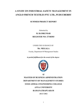 A STUDY ON INDUSTRIAL SAFETY MANAGEMENT IN
ANGLO FRENCH TEXTILES PTC LTD., PUDUCHERRY


             SUMMER PROJECT REPORT



                          Submitted by
                      R. RAMKUMAR
                REGISTER NO: 27348303



                 UNDER THE GUIDANCE OF
                        Mr. MEGALA
          Faculty, Department Of Management Studies


        in partial fulfillment for the award of the degree




                                Of
      MASTER OF BUSINESS ADMINISTRATION
      DEPARTMENT OF MANAGEMENT STUDIES
       SYED AMMAL ENGINEERING COLLEGE
                   ANNA UNIVERSITY
                 RAMANATHAPUARAM
                           JULY 2012




                                1
 