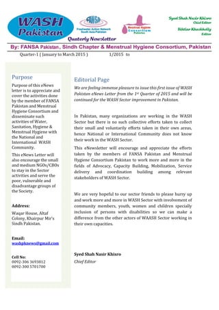 Quarter-1 ( January to March 2015 ) 1/2015 to
Editorial Page
We are feeling immense pleasure to issue this first issue of WASH
Pakistan eNews Letter from the 1st Quarter of 2015 and will be
continued for the WASH Sector improvement in Pakistan.
In Pakistan, many organizations are working in the WASH
Sector but there is no such collective efforts taken to collect
their small and voluntarily efforts taken in their own areas,
hence National or International Community does not know
their work in the WASH Sector.
This eNewsletter will encourage and appreciate the efforts
taken by the members of FANSA Pakistan and Menstrual
Hygiene Consortium Pakistan to work more and more in the
fields of Advocacy, Capacity Building, Mobilization, Service
delivery and coordination building among relevant
stakeholders of WASH Sector.
We are very hopeful to our sector friends to please hurry up
and work more and more in WASH Sector with involvement of
community members, youth, women and children specially
inclusion of persons with disabilities so we can make a
difference from the other actors of WAASH Sector working in
their own capacities.
Syed Shah Nasir Khisro
Chief Editor
Purpose
Purpose of this eNews
letter is to appreciate and
cover the activities done
by the member of FANSA
Pakistan and Menstrual
Hygiene Consortium and
disseminate such
activities of Water,
Sanitation, Hygiene &
Menstrual Hygiene with
the National and
International WASH
Community.
This eNews Letter will
also encourage the small
and medium NGOs/CBOs
to stay in the Sector
activities and serve the
poor, vulnerable and
disadvantage groups of
the Society.
Address:
Waqar House, Altaf
Colony, Khairpur Mir’s
Sindh Pakistan.
Email:
washpknews@gmail.com
Cell No:
0092-306 3693812
0092-300 5701700
 