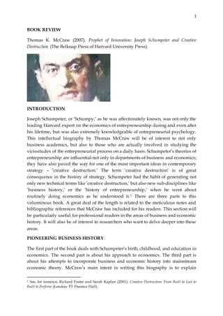 1
BOOK REVIEW
Thomas K. McCraw (2007). Prophet of Innovation: Joseph Schumpeter and Creative
Destruction (The Belknap Press of Harvard University Press).
INTRODUCTION
Joseph Schumpeter, or ‘Schumpy,’ as he was affectionately known, was not only the
leading Harvard expert on the economics of entrepreneurship during and even after
his lifetime, but was also extremely knowledgeable of entrepreneurial psychology.
This intellectual biography by Thomas McCraw will be of interest to not only
business academics, but also to those who are actually involved in studying the
vicissitudes of the entrepreneurial process on a daily basis. Schumpeter’s theories of
entrepreneurship are influential not only in departments of business and economics;
they have also paved the way for one of the most important ideas in contemporary
strategy – ‘creative destruction.’ The term ‘creative destruction’ is of great
consequence in the history of strategy. Schumpeter had the habit of generating not
only new technical terms like ‘creative destruction,’ but also new sub-disciplines like
‘business history,’ or the ‘history of entrepreneurship,’ when he went about
routinely doing economics as he understood it.1 There are three parts to this
voluminous book. A great deal of the length is related to the meticulous notes and
bibliographic references that McCraw has included for his readers. This section will
be particularly useful for professional readers in the areas of business and economic
history. It will also be of interest to researchers who want to delve deeper into these
areas.
PIONEERING BUSINESS HISTORY
The first part of the book deals with Schumpeter’s birth, childhood, and education in
economics. The second part is about his approach to economics. The third part is
about his attempts to incorporate business and economic history into mainstream
economic theory. McCraw’s main intent in writing this biography is to explain
1 See, for instance, Richard Foster and Sarah Kaplan (2001). Creative Destruction: From Built to Last to
Built to Perform (London: FT Prentice Hall).
 