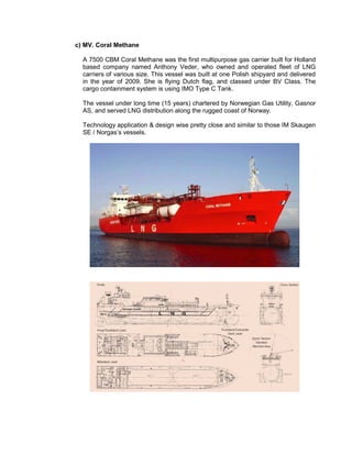 c) MV. Coral Methane
A 7500 CBM Coral Methane was the first multipurpose gas carrier built for Holland
based company named Anthony Veder, who owned and operated fleet of LNG
carriers of various size. This vessel was built at one Polish shipyard and delivered
in the year of 2009. She is flying Dutch flag, and classed under BV Class. The
cargo containment system is using IMO Type C Tank.
The vessel under long time (15 years) chartered by Norwegian Gas Utility, Gasnor
AS, and served LNG distribution along the rugged coast of Norway.
Technology application & design wise pretty close and similar to those IM Skaugen
SE / Norgas’s vessels.
 